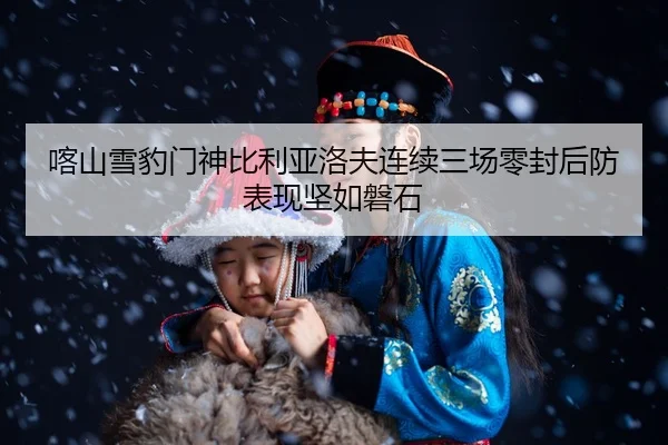 喀山雪豹门神比利亚洛夫连续三场零封后防表现坚如磐石