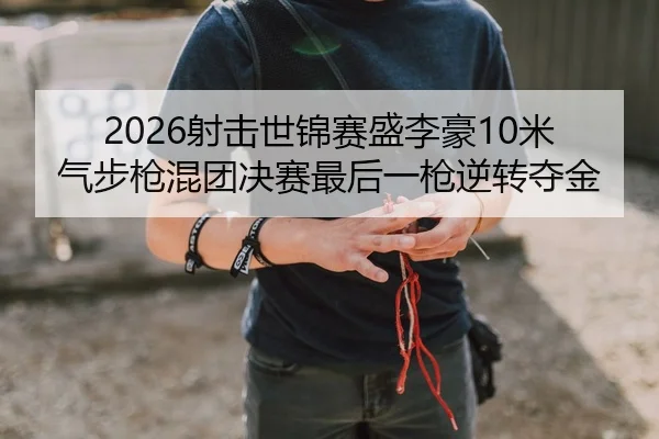 2026射击世锦赛盛李豪10米气步枪混团决赛最后一枪逆转夺金